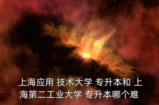  上海應(yīng)用 技術(shù)大學 專升本和 上海第二工業(yè)大學 專升本哪個難