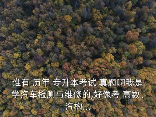 誰(shuí)有 歷年 專升本考試 真題啊我是學(xué)汽車檢測(cè)與維修的,好像考 高數(shù)、汽構(gòu)...