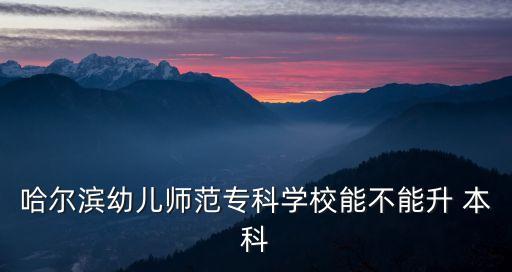 哈爾濱幼兒師范?？茖W(xué)校能不能升 本科