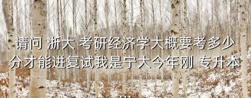 請問 浙大 考研經(jīng)濟學大概要考多少分才能進復試我是寧大今年剛 專升本...