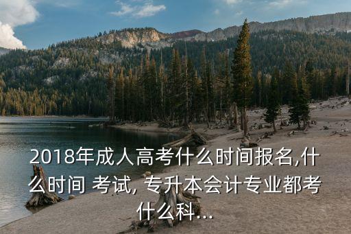2018年成人高考什么時間報名,什么時間 考試, 專升本會計專業(yè)都考什么科...