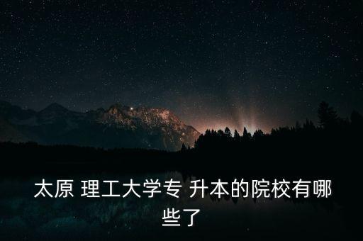  太原 理工大學(xué)專 升本的院校有哪些了