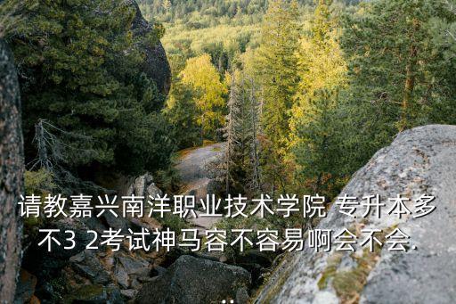 請教嘉興南洋職業(yè)技術學院 專升本多不3 2考試神馬容不容易啊會不會...