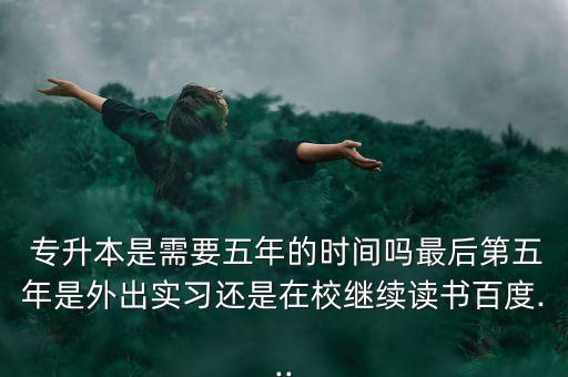  專升本是需要五年的時間嗎最后第五年是外出實習還是在校繼續(xù)讀書百度...