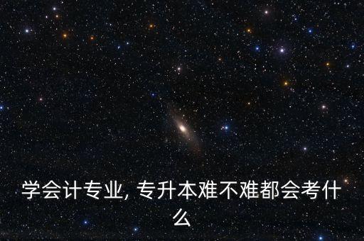 學會計專業(yè), 專升本難不難都會考什么