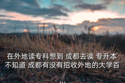 在外地讀?？葡氲?成都去讀 專升本不知道 成都有沒有招收外地的大學百...