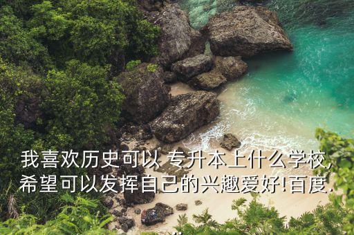 我喜歡歷史可以 專升本上什么學(xué)校,希望可以發(fā)揮自己的興趣愛好!百度...