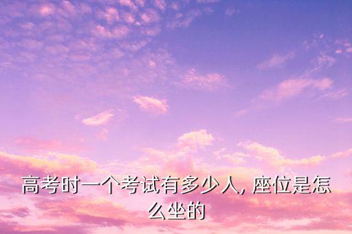 高考時(shí)一個(gè)考試有多少人, 座位是怎么坐的