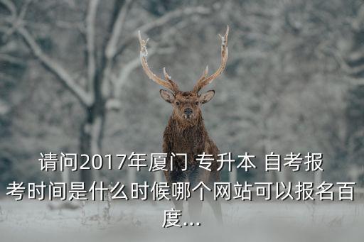 請問2017年廈門 專升本 自考報(bào)考時(shí)間是什么時(shí)候哪個網(wǎng)站可以報(bào)名百度...