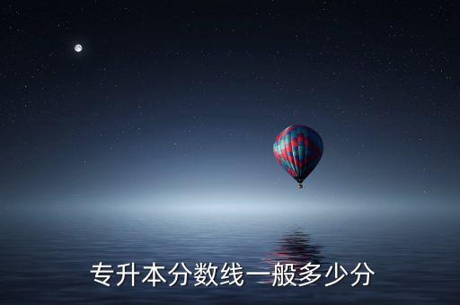專(zhuān)升本一般考好多分,專(zhuān)升本考試總分和錄取分?jǐn)?shù)線有何差別?