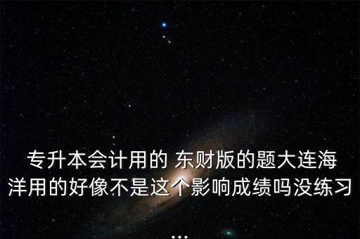  專升本會(huì)計(jì)用的 東財(cái)版的題大連海洋用的好像不是這個(gè)影響成績(jī)嗎沒(méi)練習(xí)...