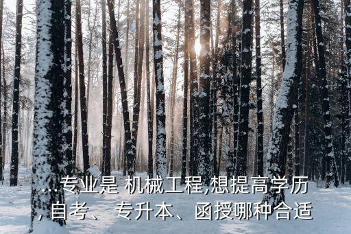 ...專(zhuān)業(yè)是 機(jī)械工程,想提高學(xué)歷, 自考、 專(zhuān)升本、函授哪種合適