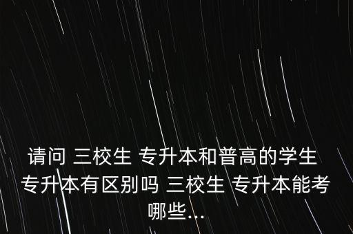 請問 三校生 專升本和普高的學(xué)生 專升本有區(qū)別嗎 三校生 專升本能考哪些...