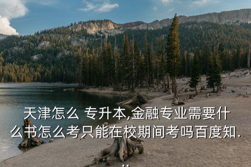  天津怎么 專(zhuān)升本,金融專(zhuān)業(yè)需要什么書(shū)怎么考只能在校期間考嗎百度知...