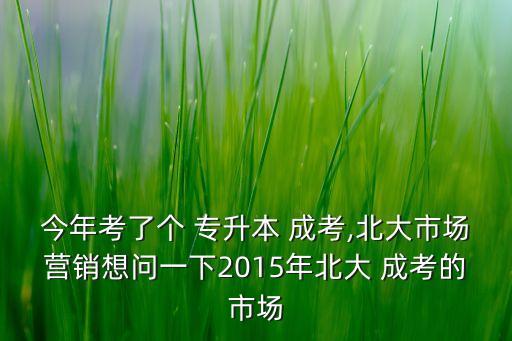 今年考了個(gè) 專升本 成考,北大市場(chǎng)營(yíng)銷想問一下2015年北大 成考的市場(chǎng)
