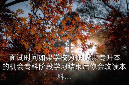  面試時(shí)問(wèn)如果學(xué)校為你提供 專升本的機(jī)會(huì)?？齐A段學(xué)習(xí)結(jié)束后你會(huì)攻讀本科...