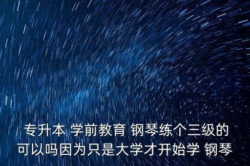  專升本 學(xué)前教育 鋼琴練個(gè)三級的可以嗎因?yàn)橹皇谴髮W(xué)才開始學(xué) 鋼琴