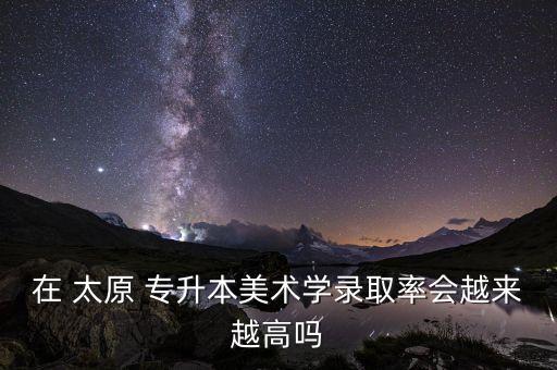 在 太原 專升本美術(shù)學錄取率會越來越高嗎