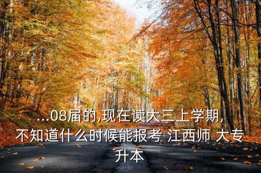 ...08屆的,現(xiàn)在讀大三上學期,不知道什么時候能報考 江西師 大專升本