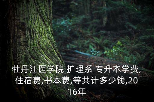 牡丹江醫(yī)學(xué)院 護理系 專升本學(xué)費,住宿費,書本費,等共計多少錢,2016年