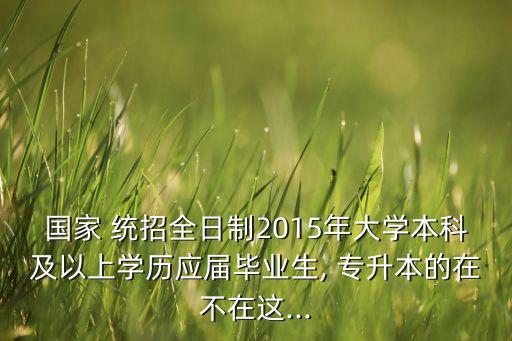 國(guó)家 統(tǒng)招全日制2015年大學(xué)本科及以上學(xué)歷應(yīng)屆畢業(yè)生, 專(zhuān)升本的在不在這...
