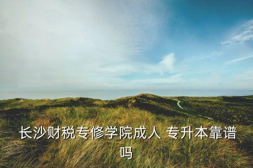  長沙財稅專修學(xué)院成人 專升本靠譜嗎