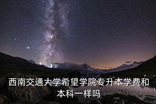  西南交通大學(xué)希望學(xué)院專升本學(xué)費(fèi)和 本科一樣嗎