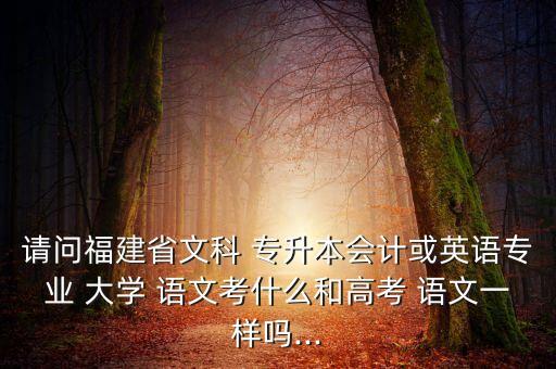 請問福建省文科 專升本會(huì)計(jì)或英語專業(yè) 大學(xué) 語文考什么和高考 語文一樣嗎...