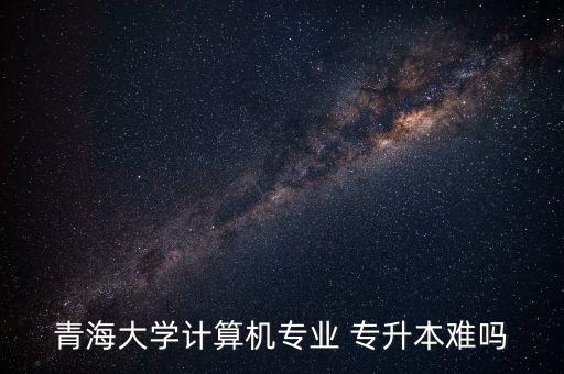 青海大學(xué)計算機(jī)專業(yè) 專升本難嗎
