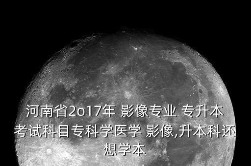 河南省2o17年 影像專業(yè) 專升本考試科目專科學(xué)醫(yī)學(xué) 影像,升本科還想學(xué)本