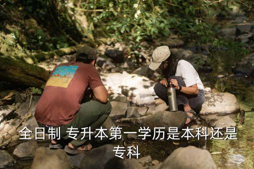  全日制 專升本第一學(xué)歷是本科還是?？? class=