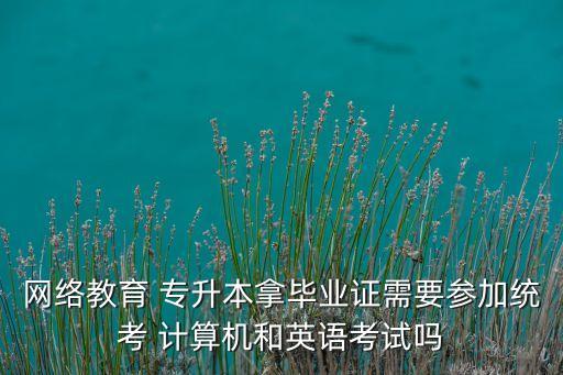 網(wǎng)絡教育 專升本拿畢業(yè)證需要參加統(tǒng)考 計算機和英語考試嗎