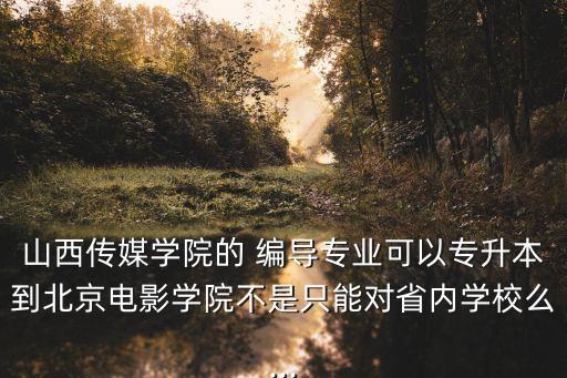 山西傳媒學(xué)院的 編導(dǎo)專業(yè)可以專升本到北京電影學(xué)院不是只能對省內(nèi)學(xué)校么...