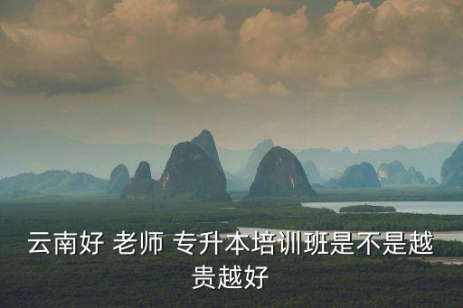 云南好 老師 專升本培訓班是不是越貴越好