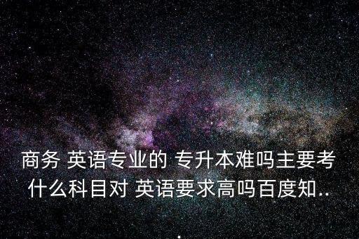 商務 英語專業(yè)的 專升本難嗎主要考什么科目對 英語要求高嗎百度知...