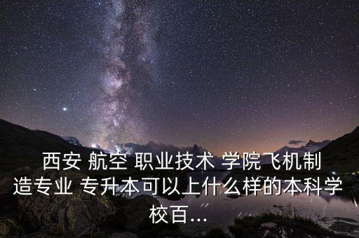  西安 航空 職業(yè)技術(shù) 學(xué)院飛機制造專業(yè) 專升本可以上什么樣的本科學(xué)校百...
