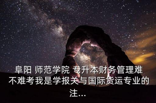  阜陽 師范學院 專升本財務管理難 不難考我是學報關與國際貨運專業(yè)的注...