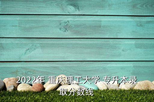 2022年 重慶理工大學 專升本錄取分數線