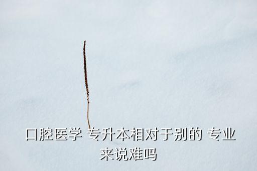  口腔醫(yī)學(xué) 專升本相對(duì)于別的 專業(yè)來說難嗎