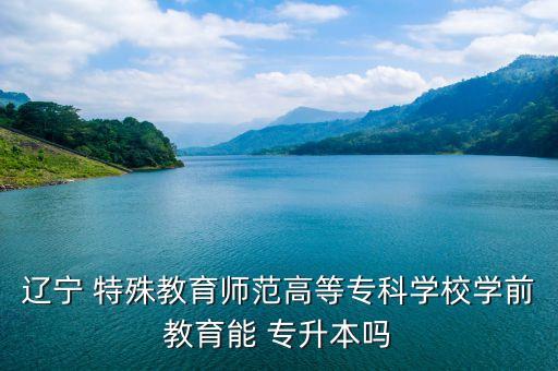遼寧 特殊教育師范高等?？茖W(xué)校學(xué)前教育能 專升本嗎