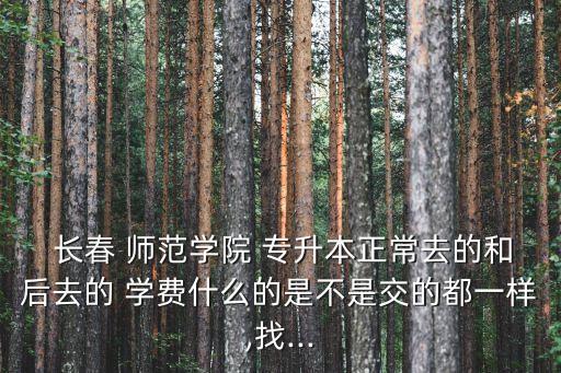  長春 師范學(xué)院 專升本正常去的和后去的 學(xué)費什么的是不是交的都一樣,找...