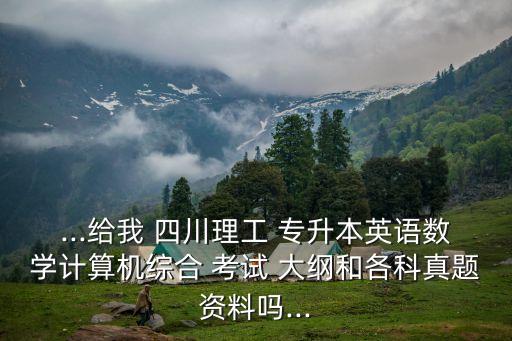 ...給我 四川理工 專(zhuān)升本英語(yǔ)數(shù)學(xué)計(jì)算機(jī)綜合 考試 大綱和各科真題資料嗎...