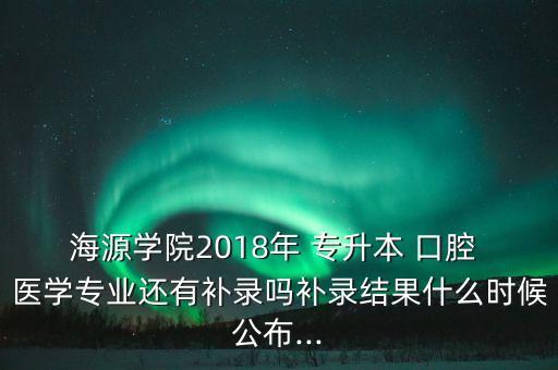 海源學(xué)院2018年 專升本 口腔 醫(yī)學(xué)專業(yè)還有補錄嗎補錄結(jié)果什么時候公布...