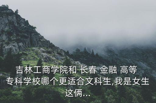 吉林工商學(xué)院和 長(zhǎng)春 金融 高等 ?？茖W(xué)校哪個(gè)更適合文科生,我是女生這倆...