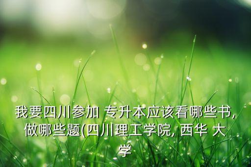 我要四川參加 專升本應該看哪些書,做哪些題(四川理工學院, 西華 大學