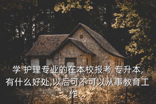 學(xué) 護(hù)理專業(yè)的在本校報考 專升本,有什么好處,以后可不可以從事教育工作...