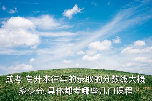 成考 專升本往年的錄取的分?jǐn)?shù)線大概多少分,具體都考哪些幾門課程