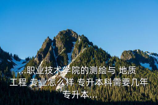 ...職業(yè)技術(shù)學(xué)院的測(cè)繪與 地質(zhì) 工程 專業(yè)怎么樣 專升本科需要幾年 專升本...