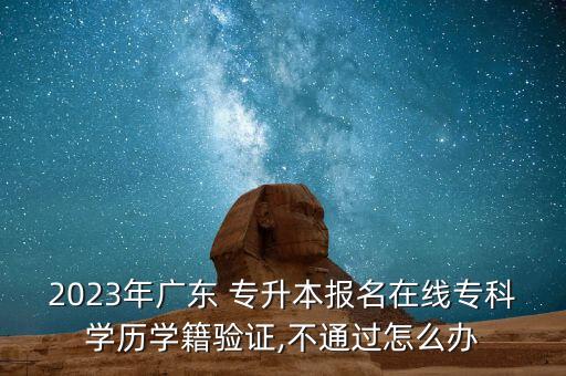 2023年廣東 專升本報名在線?？茖W(xué)歷學(xué)籍驗證,不通過怎么辦