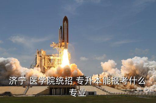 濟寧 醫(yī)學院統(tǒng)招 專升本能報考什么專業(yè)
